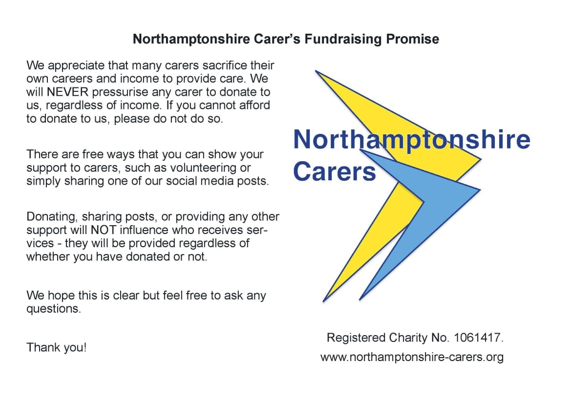 Northamptonshire Carer’s Fundraising Promise: We appreciate that many Carers sacrifice their own careers and income to provide care. We will NEVER pressurise any Carer to donate to us, regardless of income. If you cannot afford to donate to us, pleas